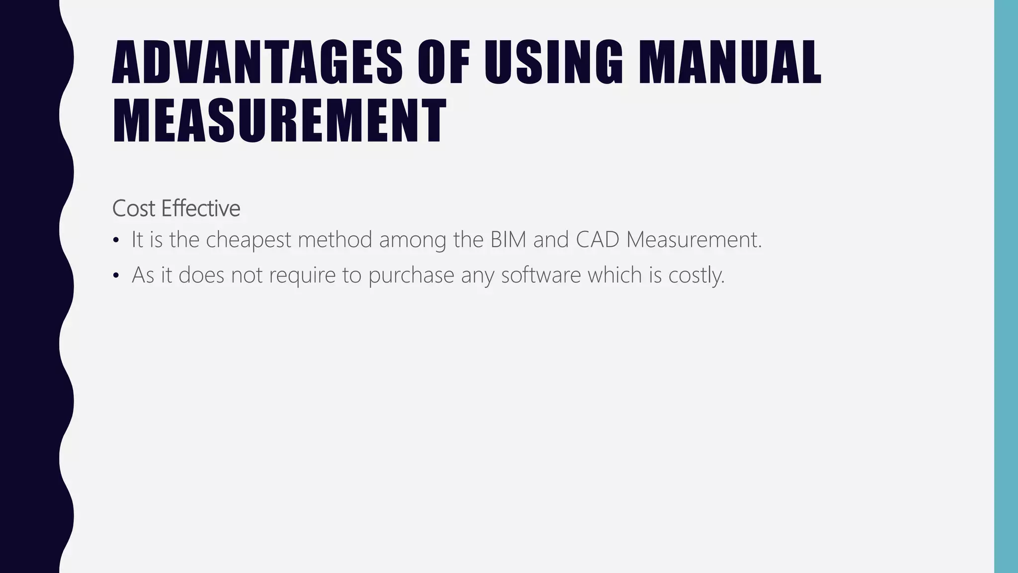 ADVANTAGES OF USING MANUAL
MEASUREMENT
Cost Effective
• It is the cheapest method among the BIM and CAD Measurement.
• As it does not require to purchase any software which is costly.
 