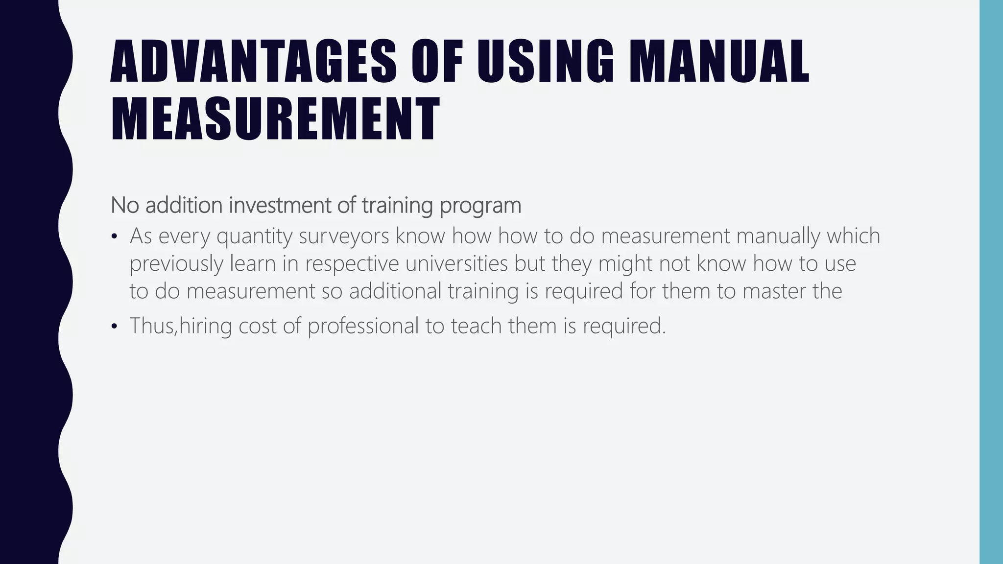 ADVANTAGES OF USING MANUAL
MEASUREMENT
No addition investment of training program
• As every quantity surveyors know how how to do measurement manually which
previously learn in respective universities but they might not know how to use
to do measurement so additional training is required for them to master the
• Thus,hiring cost of professional to teach them is required.
 