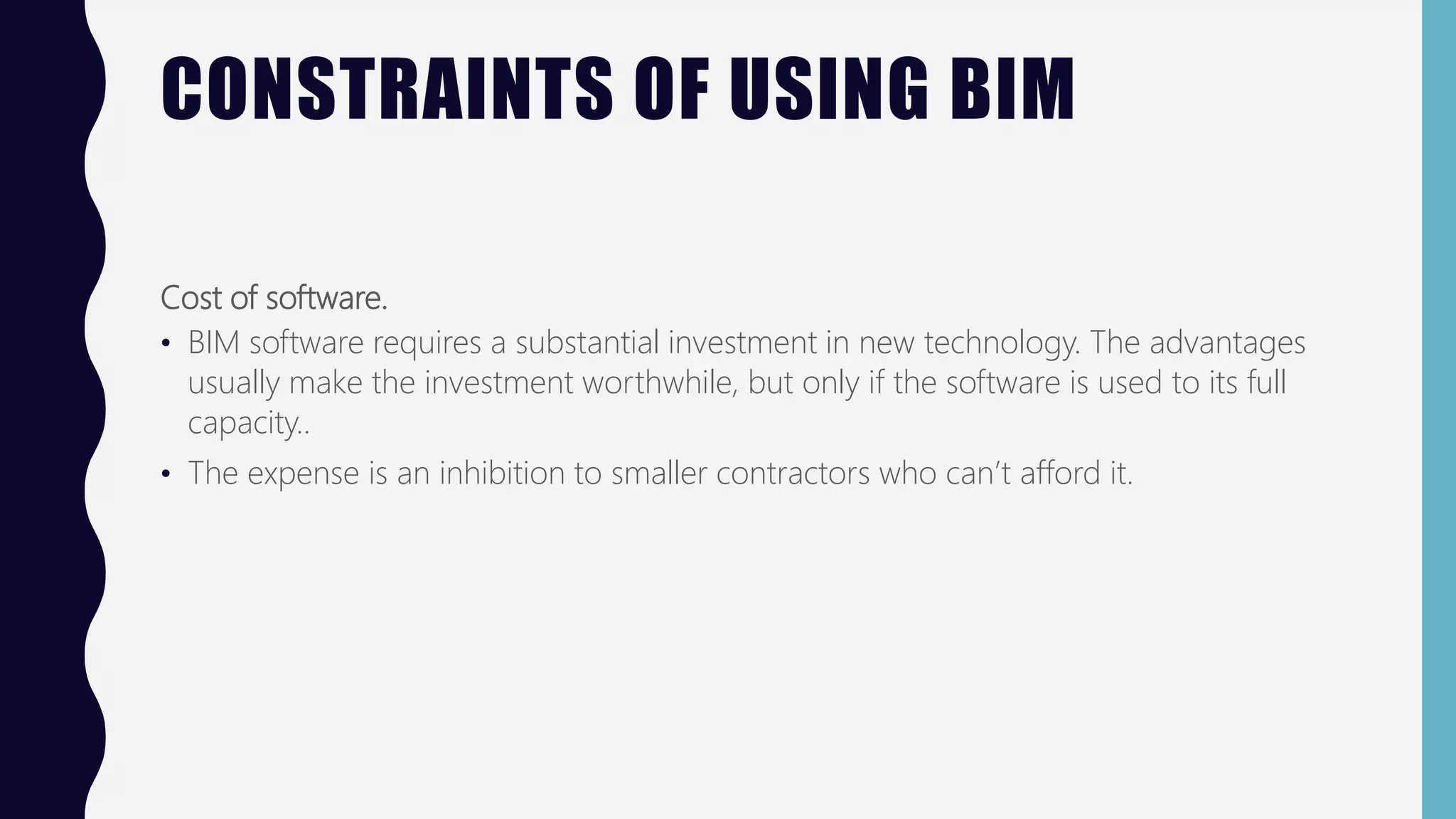 CONSTRAINTS OF USING BIM
Cost of software.
• BIM software requires a substantial investment in new technology. The advantages
usually make the investment worthwhile, but only if the software is used to its full
capacity..
• The expense is an inhibition to smaller contractors who can’t afford it.
 