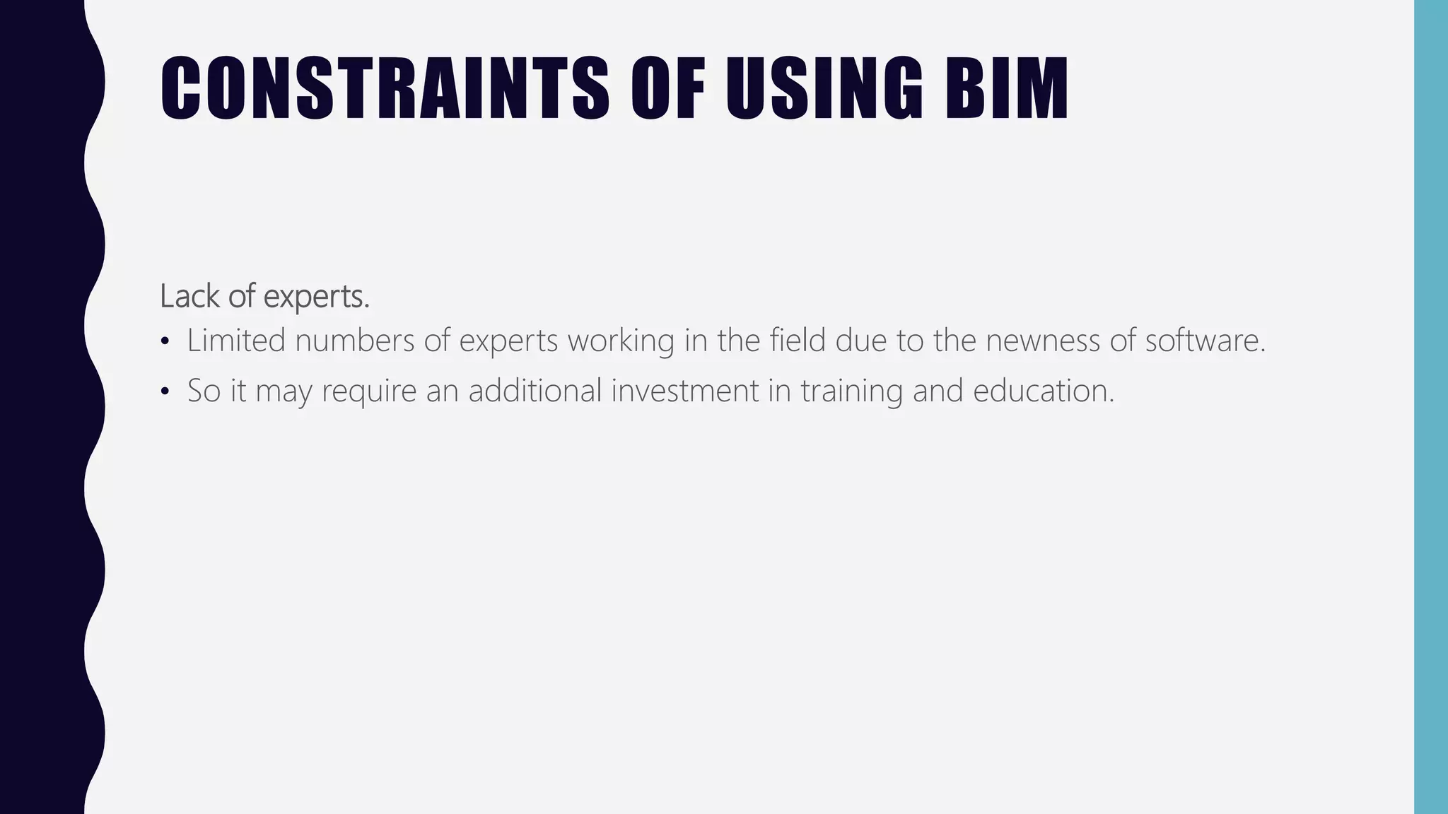CONSTRAINTS OF USING BIM
Lack of experts.
• Limited numbers of experts working in the field due to the newness of software.
• So it may require an additional investment in training and education.
 