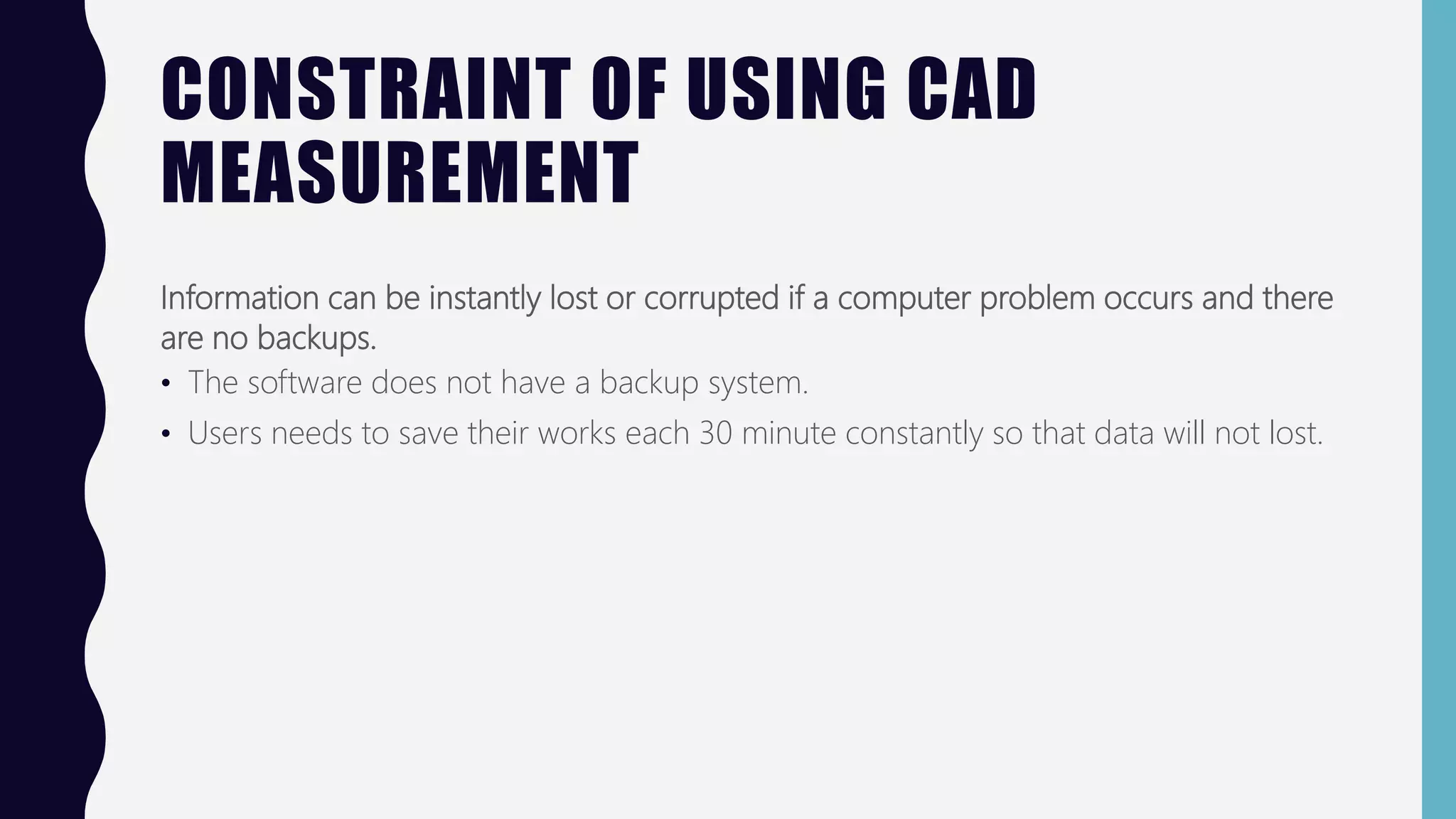 CONSTRAINT OF USING CAD
MEASUREMENT
Information can be instantly lost or corrupted if a computer problem occurs and there
are no backups.
• The software does not have a backup system.
• Users needs to save their works each 30 minute constantly so that data will not lost.
 