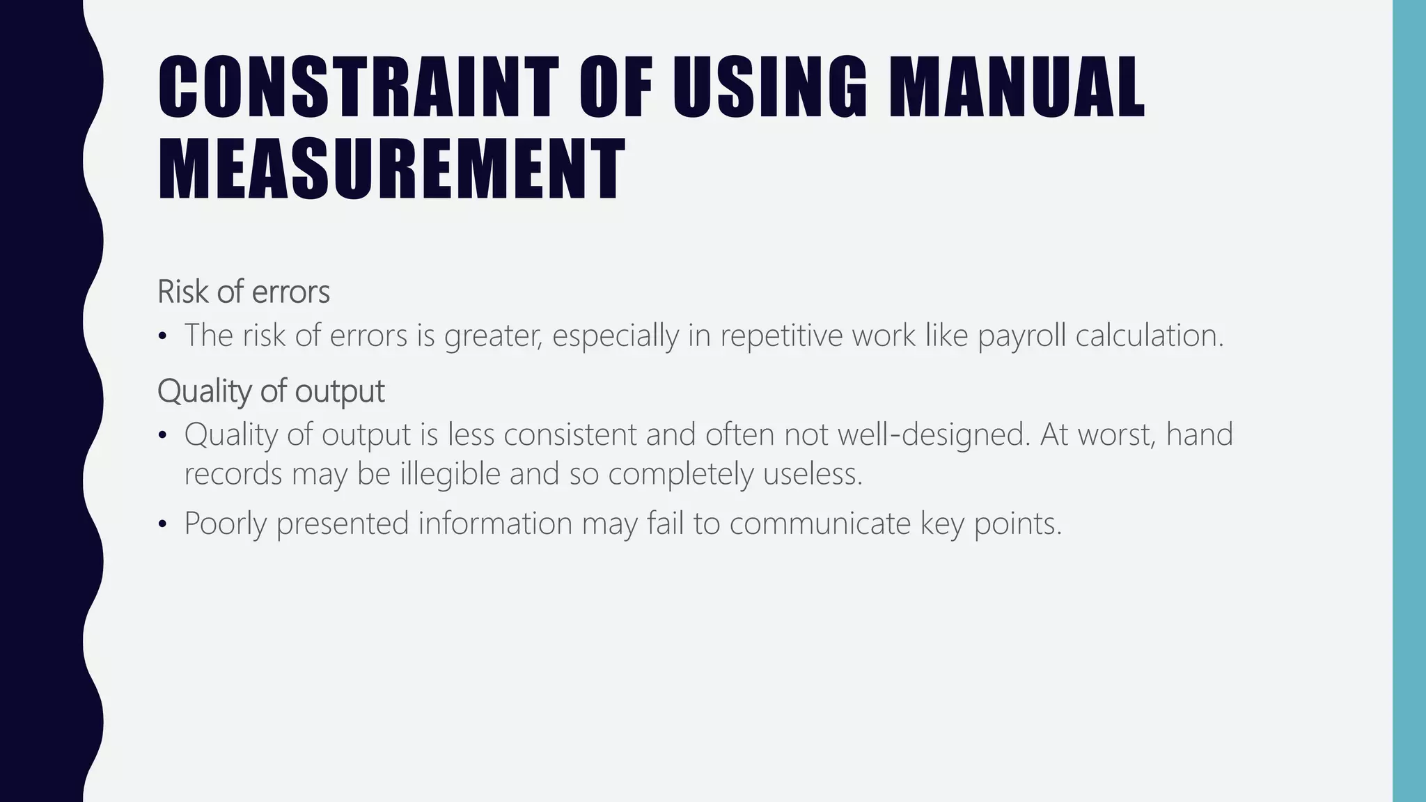 CONSTRAINT OF USING MANUAL
MEASUREMENT
Risk of errors
• The risk of errors is greater, especially in repetitive work like payroll calculation.
Quality of output
• Quality of output is less consistent and often not well-designed. At worst, hand
records may be illegible and so completely useless.
• Poorly presented information may fail to communicate key points.
 