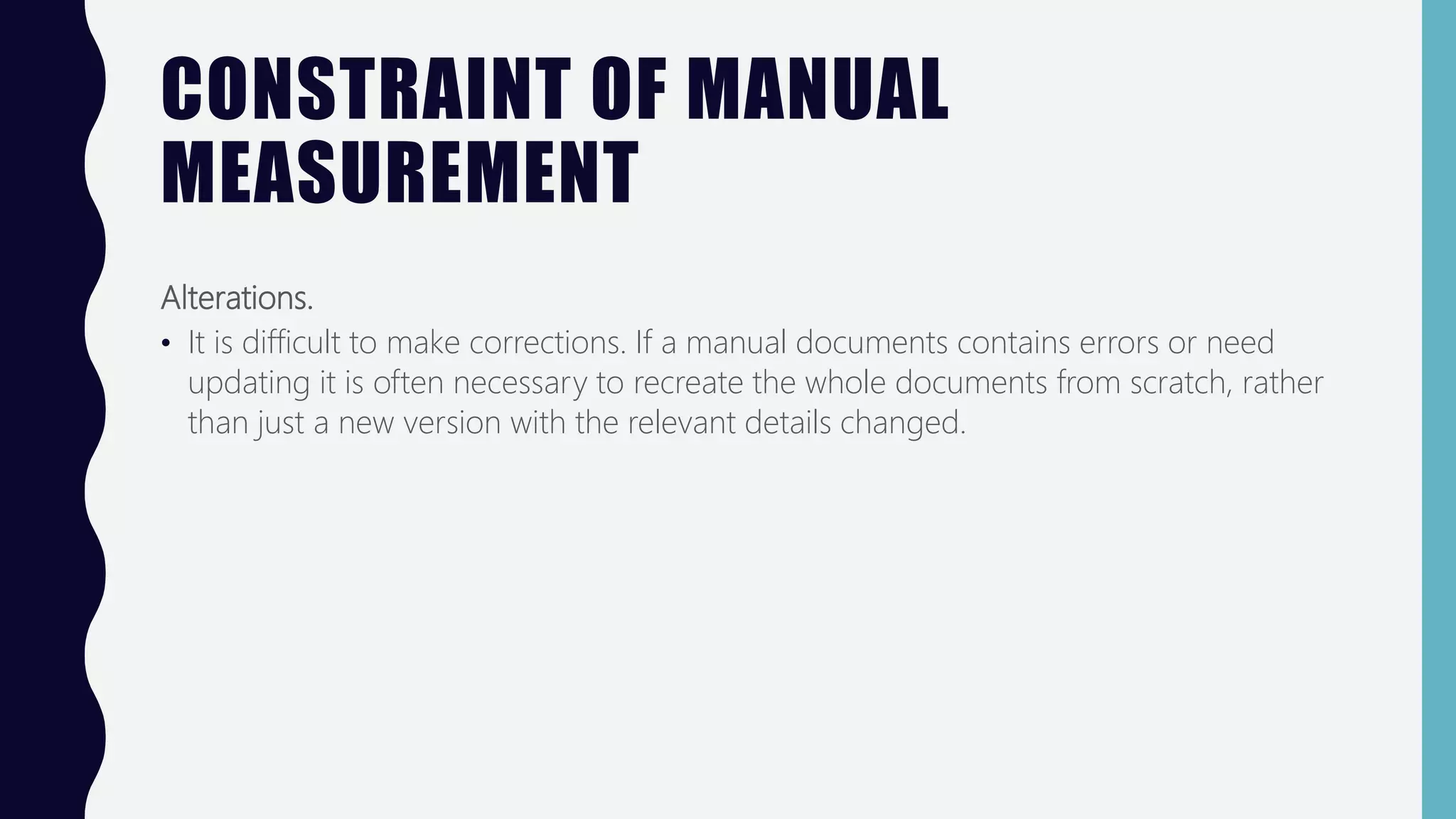 CONSTRAINT OF MANUAL
MEASUREMENT
Alterations.
• It is difficult to make corrections. If a manual documents contains errors or need
updating it is often necessary to recreate the whole documents from scratch, rather
than just a new version with the relevant details changed.
 