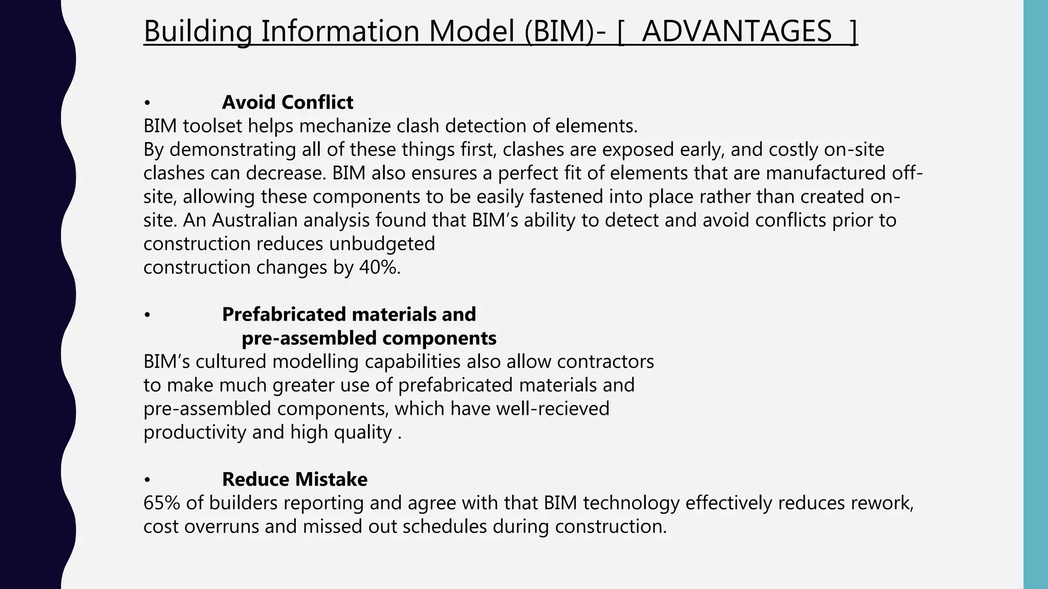 Building Information Model (BIM)- [ ADVANTAGES ]
• Avoid Conflict
BIM toolset helps mechanize clash detection of elements.
By demonstrating all of these things first, clashes are exposed early, and costly on-site
clashes can decrease. BIM also ensures a perfect fit of elements that are manufactured off-
site, allowing these components to be easily fastened into place rather than created on-
site. An Australian analysis found that BIM’s ability to detect and avoid conflicts prior to
construction reduces unbudgeted
construction changes by 40%.
• Prefabricated materials and
pre-assembled components
BIM’s cultured modelling capabilities also allow contractors
to make much greater use of prefabricated materials and
pre-assembled components, which have well-recieved
productivity and high quality .
• Reduce Mistake
65% of builders reporting and agree with that BIM technology effectively reduces rework,
cost overruns and missed out schedules during construction.
 