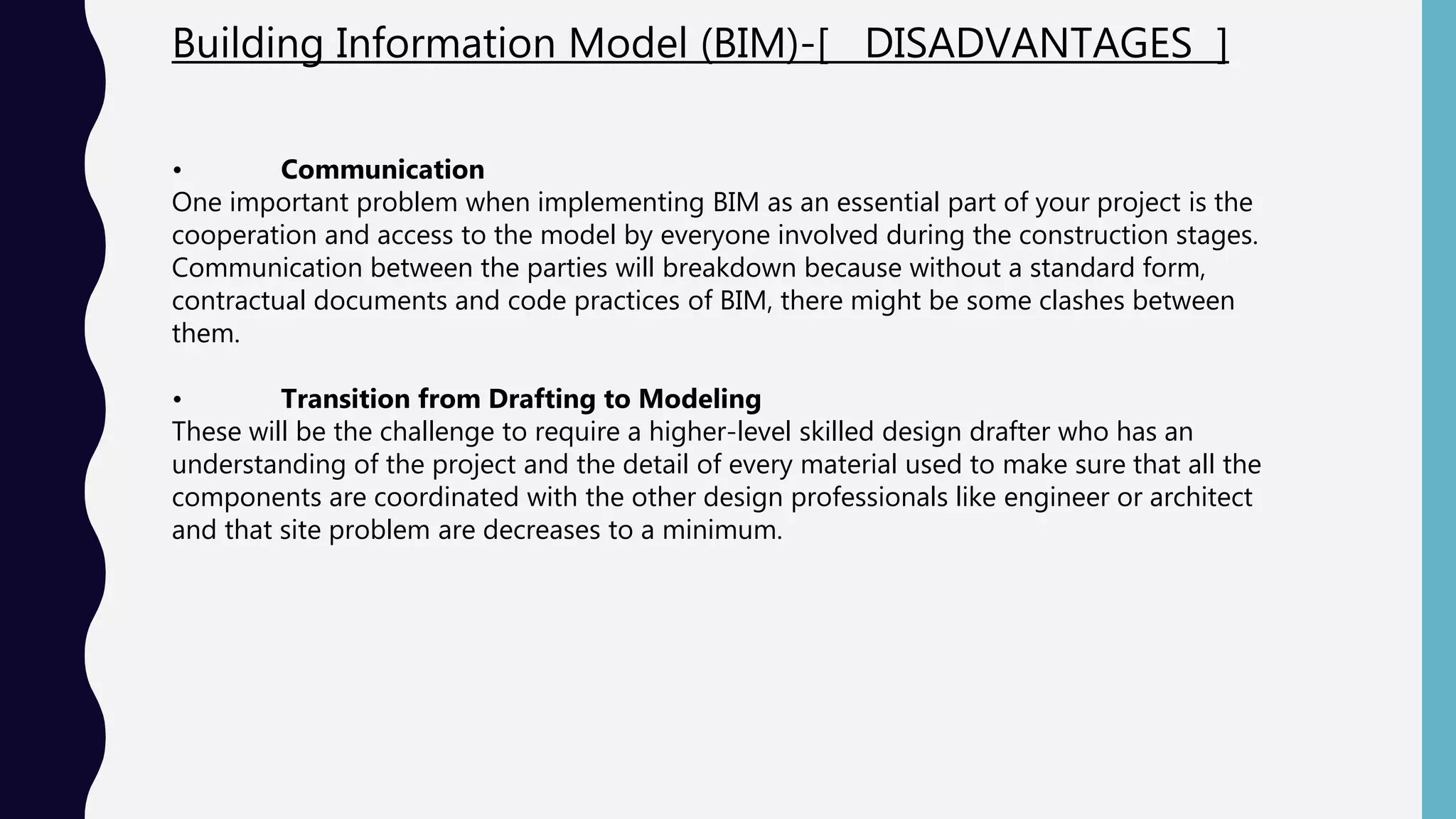 Building Information Model (BIM)-[ DISADVANTAGES ]
• Communication
One important problem when implementing BIM as an essential part of your project is the
cooperation and access to the model by everyone involved during the construction stages.
Communication between the parties will breakdown because without a standard form,
contractual documents and code practices of BIM, there might be some clashes between
them.
• Transition from Drafting to Modeling
These will be the challenge to require a higher-level skilled design drafter who has an
understanding of the project and the detail of every material used to make sure that all the
components are coordinated with the other design professionals like engineer or architect
and that site problem are decreases to a minimum.
 