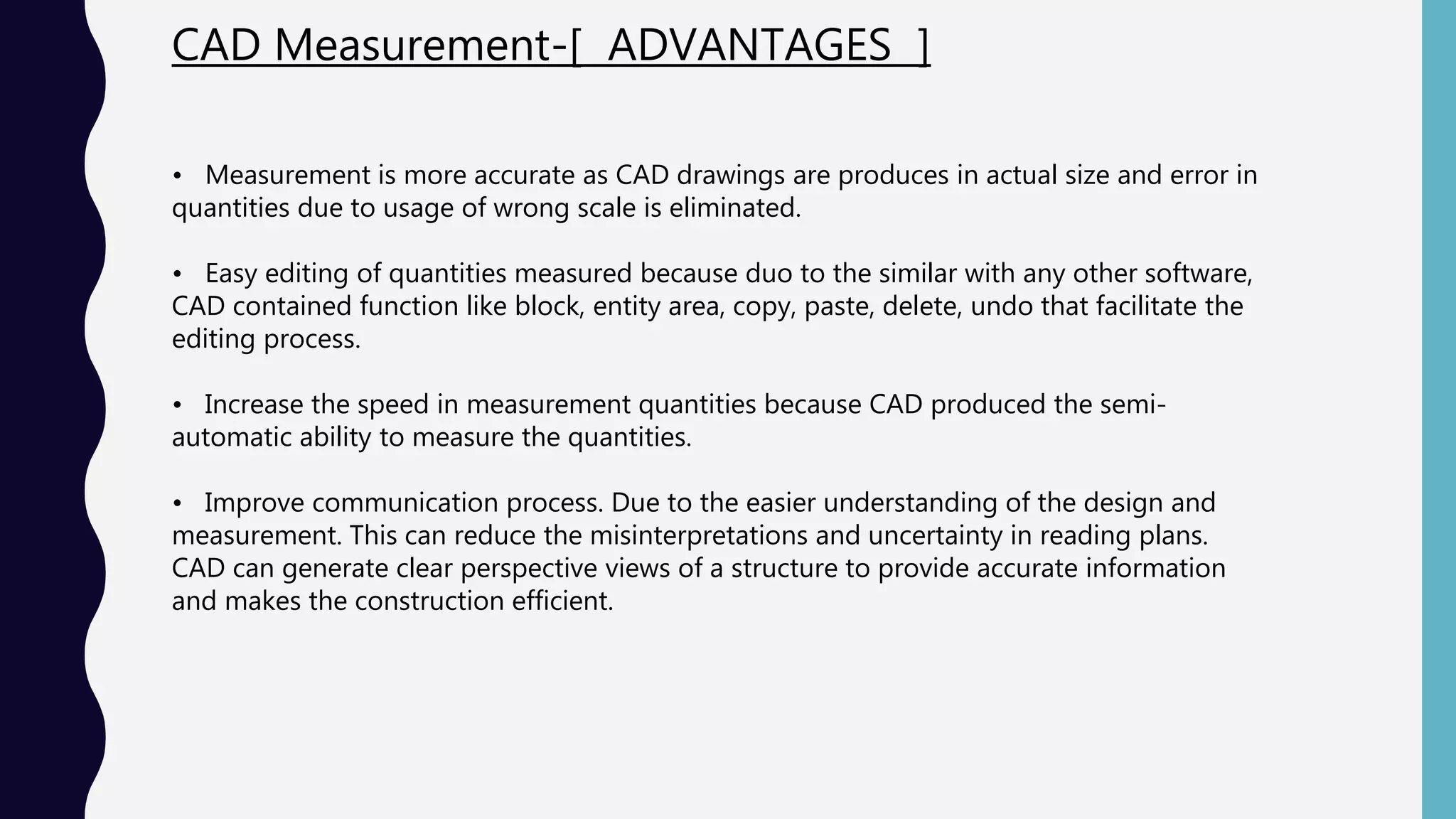 CAD Measurement-[ ADVANTAGES ]
• Measurement is more accurate as CAD drawings are produces in actual size and error in
quantities due to usage of wrong scale is eliminated.
• Easy editing of quantities measured because duo to the similar with any other software,
CAD contained function like block, entity area, copy, paste, delete, undo that facilitate the
editing process.
• Increase the speed in measurement quantities because CAD produced the semi-
automatic ability to measure the quantities.
• Improve communication process. Due to the easier understanding of the design and
measurement. This can reduce the misinterpretations and uncertainty in reading plans.
CAD can generate clear perspective views of a structure to provide accurate information
and makes the construction efficient.
 