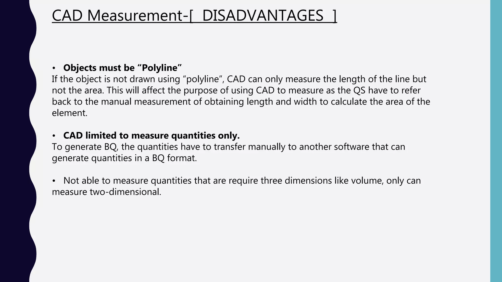 CAD Measurement-[ DISADVANTAGES ]
• Objects must be “Polyline”
If the object is not drawn using “polyline”, CAD can only measure the length of the line but
not the area. This will affect the purpose of using CAD to measure as the QS have to refer
back to the manual measurement of obtaining length and width to calculate the area of the
element.
• CAD limited to measure quantities only.
To generate BQ, the quantities have to transfer manually to another software that can
generate quantities in a BQ format.
• Not able to measure quantities that are require three dimensions like volume, only can
measure two-dimensional.
 