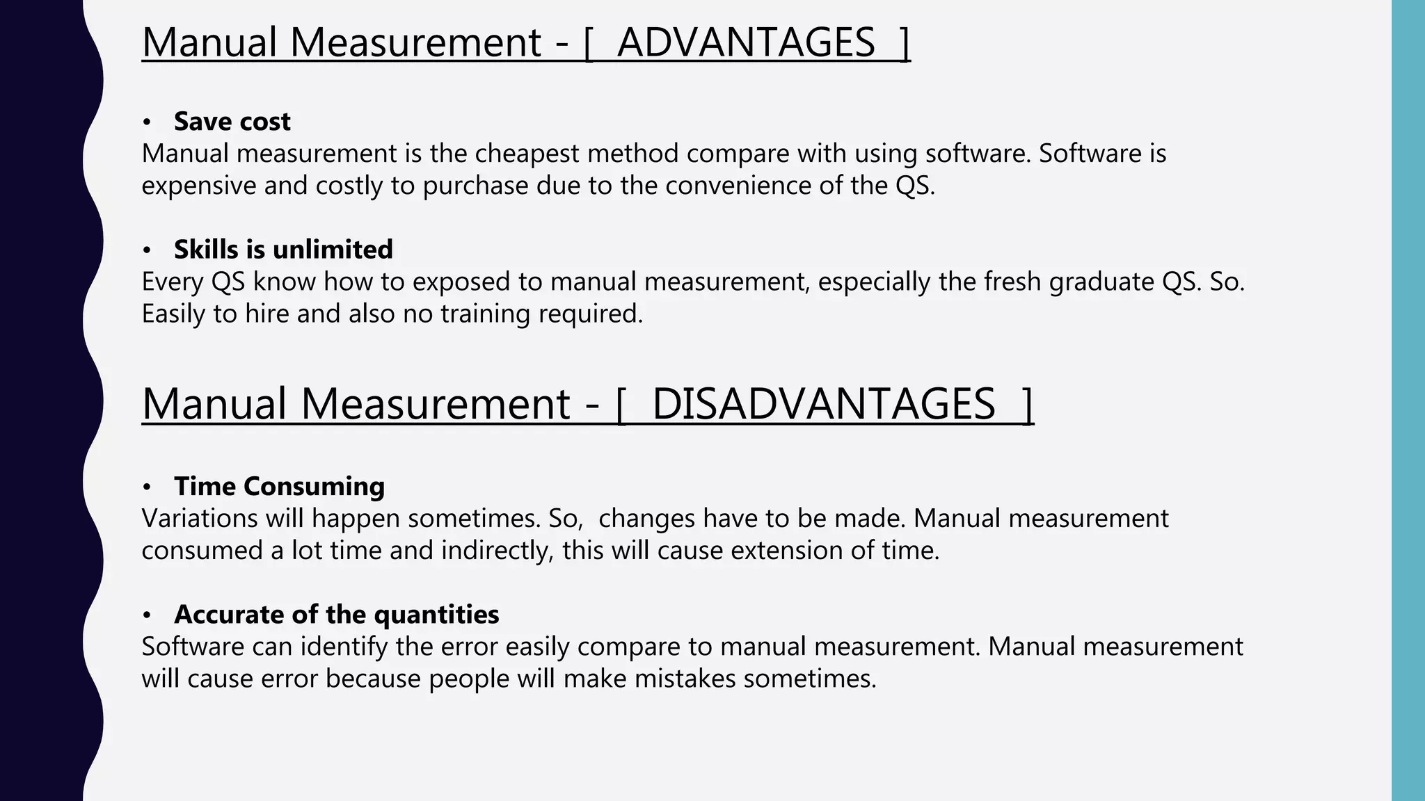 Manual Measurement - [ ADVANTAGES ]
• Save cost
Manual measurement is the cheapest method compare with using software. Software is
expensive and costly to purchase due to the convenience of the QS.
• Skills is unlimited
Every QS know how to exposed to manual measurement, especially the fresh graduate QS. So.
Easily to hire and also no training required.
Manual Measurement - [ DISADVANTAGES ]
• Time Consuming
Variations will happen sometimes. So, changes have to be made. Manual measurement
consumed a lot time and indirectly, this will cause extension of time.
• Accurate of the quantities
Software can identify the error easily compare to manual measurement. Manual measurement
will cause error because people will make mistakes sometimes.
 