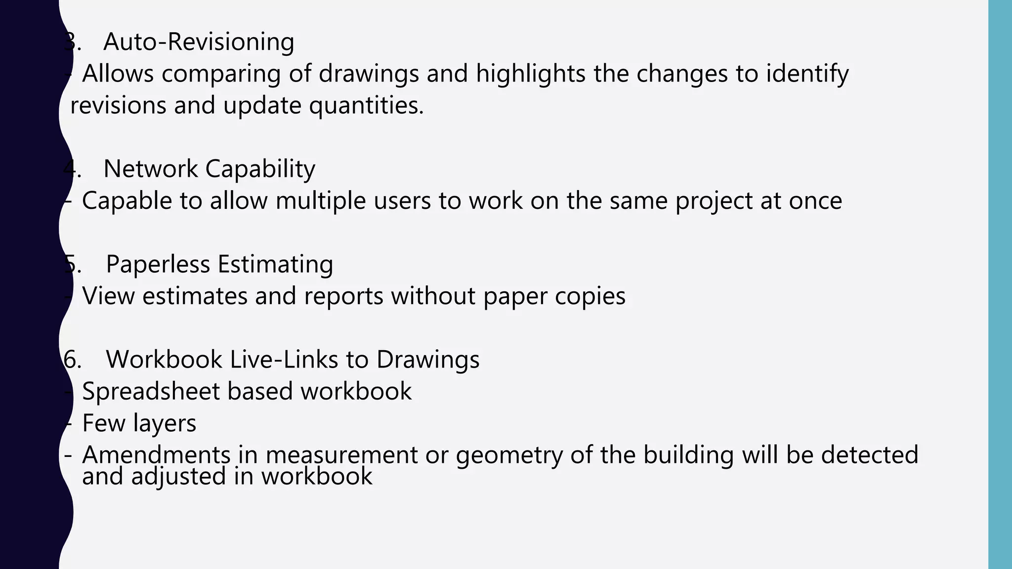3. Auto-Revisioning
- Allows comparing of drawings and highlights the changes to identify
revisions and update quantities.
4. Network Capability
- Capable to allow multiple users to work on the same project at once
5. Paperless Estimating
- View estimates and reports without paper copies
6. Workbook Live-Links to Drawings
- Spreadsheet based workbook
- Few layers
- Amendments in measurement or geometry of the building will be detected
and adjusted in workbook
 