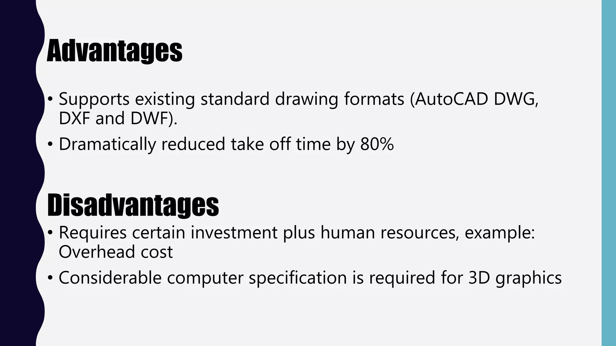 Advantages
• Supports existing standard drawing formats (AutoCAD DWG,
DXF and DWF).
• Dramatically reduced take off time by 80%
Disadvantages
• Requires certain investment plus human resources, example:
Overhead cost
• Considerable computer specification is required for 3D graphics
 
