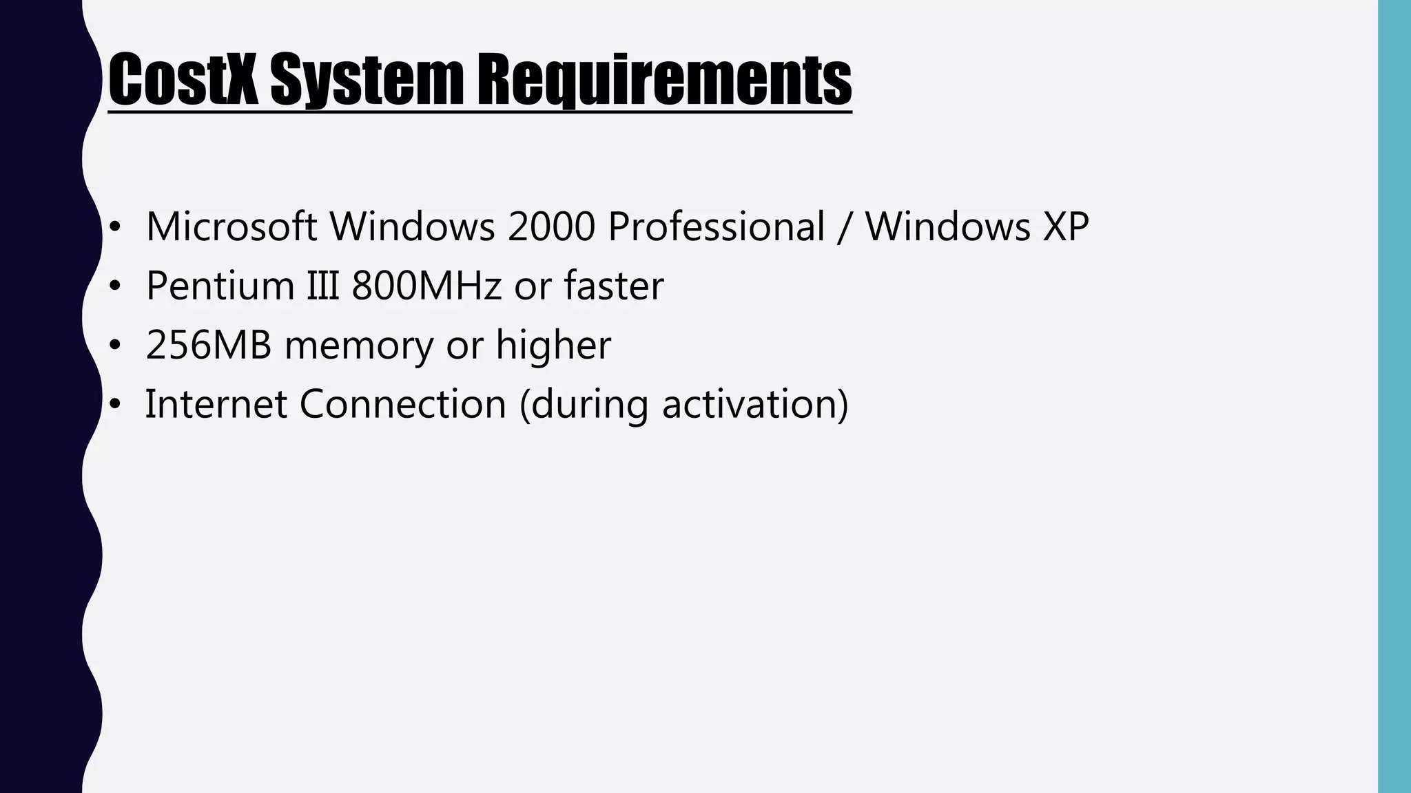 CostX System Requirements
• Microsoft Windows 2000 Professional / Windows XP
• Pentium III 800MHz or faster
• 256MB memory or higher
• Internet Connection (during activation)
 