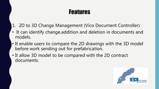 Features
1. 2D to 3D Change Management (Vico Document Controller)
• It can identify change,addition and deletion in documents and
models.
• It enable users to compare the 2D drawings with the 3D model
before work sending out for prefabrication.
• It allow 3D model to be compared with the 2D contract
documents.
 