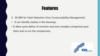 Features
2. 3D BIM for Clash Detection (Vico Constructability Management)
• It can identify clashes in the drawings.
• It allow quick define of common and even complex comparison,save
them and re-run the comparisons.
 