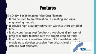 Features
5. 5D BIM For Estimating (Vico Cost Planner)
• It can be used to do calculation , estimating and value
engineering module.
• It provide high accuracy estimation within a short period of
time.
• It also contributes cost feedback throughout all phrases of
project in order to make sure the project keep on track.
• It introduces an innovative n-tiered 3D spreadsheet which
enable us to develop cost plan from a basic level to a highly-
detailed cost estimates.
 