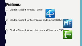 Features:
1. Glodon Takeoff for Rebar (TRB)
2. Glodon Takeoff for Mechanical and Electrical (TME)
3. Glodon Takeoff for Architecture and Structure (TAS)
 