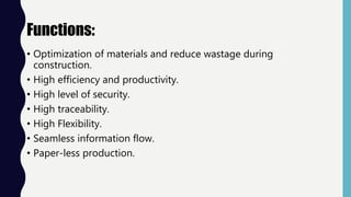 Functions:
• Optimization of materials and reduce wastage during
construction.
• High efficiency and productivity.
• High level of security.
• High traceability.
• High Flexibility.
• Seamless information flow.
• Paper-less production.
 