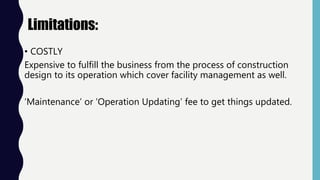 Limitations:
• COSTLY
Expensive to fulfill the business from the process of construction
design to its operation which cover facility management as well.
‘Maintenance’ or ‘Operation Updating’ fee to get things updated.
 