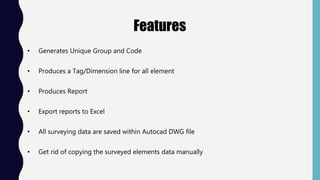 Features
• Generates Unique Group and Code
• Produces a Tag/Dimension line for all element
• Produces Report
• Export reports to Excel
• All surveying data are saved within Autocad DWG file
• Get rid of copying the surveyed elements data manually
 