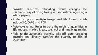 • Provides paperless estimating, which changes the
traditional way of doing taking off and estimating using a
lots of papers.
• It also supports multiple image and file format, which
include IFC, DWG and PDF.
• Auto-revisioning. Helps to trace the origin of quantities in
BIM models, making it easy to check and modify quantities
• Able to do automatic quantity take-off, auto updating
quantity and directly transfers the quantity to Bills of
Quantities
 