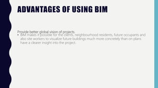 ADVANTAGES OF USING BIM
Provide better global vision of projects.
• BIM makes it possible for the clients, neighbourhood residents, future occupants and
also site workers to visualize future buildings much more concretely than on plans
have a clearer insight into the project.
 