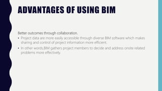 ADVANTAGES OF USING BIM
Better outcomes through collaboration.
• Project data are more easily accessible through diverse BIM software which makes
sharing and control of project information more efficient.
• In other words,BIM gathers project members to decide and address onsite related
problems more effectively.
 