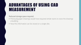ADVANTAGES OF USING CAD
MEASUREMENT
Reduced storage space required.
• Previously,paper drawings would have required whole rooms to store the drawings
a building.
• Now this information can be stored on a single disk.
 
