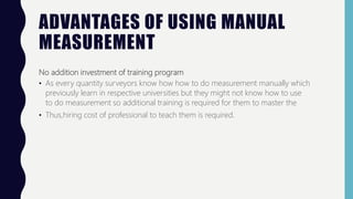ADVANTAGES OF USING MANUAL
MEASUREMENT
No addition investment of training program
• As every quantity surveyors know how how to do measurement manually which
previously learn in respective universities but they might not know how to use
to do measurement so additional training is required for them to master the
• Thus,hiring cost of professional to teach them is required.
 