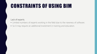 CONSTRAINTS OF USING BIM
Lack of experts.
• Limited numbers of experts working in the field due to the newness of software.
• So it may require an additional investment in training and education.
 
