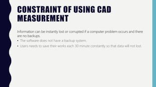 CONSTRAINT OF USING CAD
MEASUREMENT
Information can be instantly lost or corrupted if a computer problem occurs and there
are no backups.
• The software does not have a backup system.
• Users needs to save their works each 30 minute constantly so that data will not lost.
 