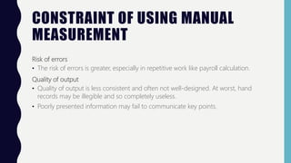 CONSTRAINT OF USING MANUAL
MEASUREMENT
Risk of errors
• The risk of errors is greater, especially in repetitive work like payroll calculation.
Quality of output
• Quality of output is less consistent and often not well-designed. At worst, hand
records may be illegible and so completely useless.
• Poorly presented information may fail to communicate key points.
 