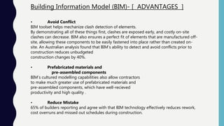 Building Information Model (BIM)- [ ADVANTAGES ]
• Avoid Conflict
BIM toolset helps mechanize clash detection of elements.
By demonstrating all of these things first, clashes are exposed early, and costly on-site
clashes can decrease. BIM also ensures a perfect fit of elements that are manufactured off-
site, allowing these components to be easily fastened into place rather than created on-
site. An Australian analysis found that BIM’s ability to detect and avoid conflicts prior to
construction reduces unbudgeted
construction changes by 40%.
• Prefabricated materials and
pre-assembled components
BIM’s cultured modelling capabilities also allow contractors
to make much greater use of prefabricated materials and
pre-assembled components, which have well-recieved
productivity and high quality .
• Reduce Mistake
65% of builders reporting and agree with that BIM technology effectively reduces rework,
cost overruns and missed out schedules during construction.
 