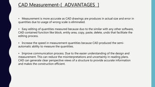 CAD Measurement-[ ADVANTAGES ]
• Measurement is more accurate as CAD drawings are produces in actual size and error in
quantities due to usage of wrong scale is eliminated.
• Easy editing of quantities measured because duo to the similar with any other software,
CAD contained function like block, entity area, copy, paste, delete, undo that facilitate the
editing process.
• Increase the speed in measurement quantities because CAD produced the semi-
automatic ability to measure the quantities.
• Improve communication process. Due to the easier understanding of the design and
measurement. This can reduce the misinterpretations and uncertainty in reading plans.
CAD can generate clear perspective views of a structure to provide accurate information
and makes the construction efficient.
 