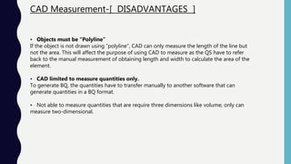 CAD Measurement-[ DISADVANTAGES ]
• Objects must be “Polyline”
If the object is not drawn using “polyline”, CAD can only measure the length of the line but
not the area. This will affect the purpose of using CAD to measure as the QS have to refer
back to the manual measurement of obtaining length and width to calculate the area of the
element.
• CAD limited to measure quantities only.
To generate BQ, the quantities have to transfer manually to another software that can
generate quantities in a BQ format.
• Not able to measure quantities that are require three dimensions like volume, only can
measure two-dimensional.
 