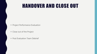 HANDOVER AND CLOSE OUT
• Project Performance Evaluation
• Close out of the Project
• Post Evaluation Team Debrief
 
