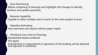 3. Auto-Revisioning
- Allows comparing of drawings and highlights the changes to identify
revisions and update quantities.
4. Network Capability
- Capable to allow multiple users to work on the same project at once
5. Paperless Estimating
- View estimates and reports without paper copies
6. Workbook Live-Links to Drawings
- Spreadsheet based workbook
- Few layers
- Amendments in measurement or geometry of the building will be detected
and adjusted in workbook
 