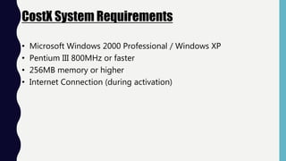 CostX System Requirements
• Microsoft Windows 2000 Professional / Windows XP
• Pentium III 800MHz or faster
• 256MB memory or higher
• Internet Connection (during activation)
 