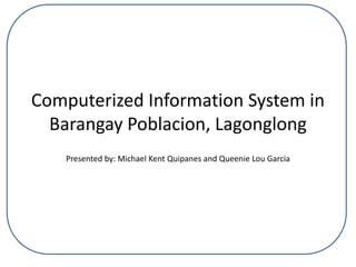 Computerized Information System in
Barangay Poblacion, Lagonglong
Presented by: Michael Kent Quipanes and Queenie Lou Garcia
 