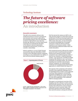 The future of software pricing excellence: An introduction / 1
www.pwc.com/technology
The future of software
pricing excellence:
An introduction
Executive summary
The shift in the enterprise software sales
model from license to services is amongst the
most dramatic and traumatic upheavals in
the technology industry since the unbundling
of software and hardware more than four
decades ago. Moving to a services-based model
is proving to be tremendously disruptive
to the industry’s internal organisation,
management and processes, as well as its
customer  relationships.
Indeed, anything as a service (XaaS) already
accounted for more than $26 billion of 2011
revenues of the 100 largest software companies,
according to a new study by PwC (see sidebar, A
new era for the software industry page 2).
11.2%
Figure 1: A growing piece of the pie
XaaS services
In 2011, XaaS services represented 11.2% of the
$237.3 billion of software industry revenues for the
100 largest companies in the industry.
Source: PwC
PwC first alerted the industry in 2007 to the
wide and deep impacts it could expect from the
proliferation of software licensing models from
perpetual to term as well as the cloud-based
shift to SaaS. Since then, we have developed
an extensive knowledge base of strategies
and tactics to help the software industry
transition to new business models—whilst
still maintaining traditional models where the
market demands it.
This transitional period is affecting the industry
across the board. A small minority, primarily
infrastructure software providers, remains
committed to the traditional pricing model, at
least for now. However, a small but growing
number—start-ups but for a handful of notable
exceptions like Salesforce.com—are focused
exclusively on emerging models. The remainder,
including most consumer and enterprise
software companies, are combining both
traditional and emerging pricing and licensing
approaches in a hybrid model (see Figure 2).
The majority of the companies in the industry,
therefore, faces significant challenges due to
the hybridised nature of their current approach
to pricing. Many companies currently find
themselves straddling two or more radically
different types of business models, incurring
the costs and complexities of the traditional
and the emerging models.
This paper is an introductory overview of the
changing ways that software is valued, priced,
delivered and consumed. Over the next several
months, PwC will present a series of reports
exploring the issues in greater depth, with
particular attention to how these changes
have and will continue to disrupt the software
Technology Institute
 
