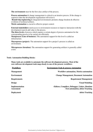The environment must be the first-class artifact of the process.
Process automation & change management is critical to an iterative process. If the change is
expensive then the development organization will resist it.
Round-trip engineering & integrated environments promote change freedom & effective
evolution of technical artifacts.
Metric automation is crucial to effective project control.
External stakeholders need access to environment resources to improve interaction with the
development team & add value to the process.
The three levels of process which requires a certain degree of process automation for the
corresponding process to be carried out efficiently.
Metaprocess (Line of business): The automation support for this level is called an
infrastructure.
Macroproces (project): The automation support for a project9s process is called an
environment.
Microprocess (iteration): The automation support for generating artifacts is generally called
a tool.
Tools: Automation Building blocks:
Many tools are available to automate the software development process. Most of the
core software development tools map closely to one of the process workflows
Workflows Environment Tools & process Automation
Management Workflow automation, Metrics automation
Environment Change Management, Document Automation
Requirements Requirement Management
Design Visual Modeling
Implementation -Editors, Compilers, Debugger, Linker, Runtime
Assessment -Test automation, defect Tracking
Deployment defect Tracking
Downloaded by Sudheer Reddy Bandi (bsudheer115@gmail.com)
lOMoARcPSD|9267507
 
