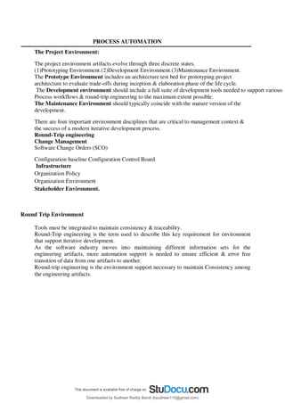 PROCESS AUTOMATION
The Project Environment:
The project environment artifacts evolve through three discrete states.
(1)Prototyping Environment.(2)Development Environment.(3)Maintenance Environment.
The Prototype Environment includes an architecture test bed for prototyping project
architecture to evaluate trade-offs during inception & elaboration phase of the life cycle.
The Development environment should include a full suite of development tools needed to support various
Process workflows & round-trip engineering to the maximum extent possible.
The Maintenance Environment should typically coincide with the mature version of the
development.
There are four important environment disciplines that are critical to management context &
the success of a modern iterative development process.
Round-Trip engineering
Change Management
Software Change Orders (SCO)
Configuration baseline Configuration Control Board
Infrastructure
Organization Policy
Organization Environment
Stakeholder Environment.
Round Trip Environment
Tools must be integrated to maintain consistency & traceability.
Round-Trip engineering is the term used to describe this key requirement for environment
that support iterative development.
As the software industry moves into maintaining different information sets for the
engineering artifacts, more automation support is needed to ensure efficient & error free
transition of data from one artifacts to another.
Round-trip engineering is the environment support necessary to maintain Consistency among
the engineering artifacts.
Downloaded by Sudheer Reddy Bandi (bsudheer115@gmail.com)
lOMoARcPSD|9267507
 
