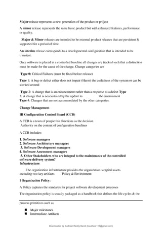 Major release represents a new generation of the product or project
A minor release represents the same basic product but with enhanced features, performance
or quality.
Major & Minor releases are intended to be external product releases that are persistent &
supported for a period of time.
An interim release corresponds to a developmental configuration that is intended to be
transient.
Once software is placed in a controlled baseline all changes are tracked such that a distinction
must be made for the cause of the change. Change categories are
Type 0: Critical Failures (must be fixed before release)
Type 1: A bug or defect either does not impair (Harm) the usefulness of the system or can be
worked around
Type 2: A change that is an enhancement rather than a response to a defect Type
3: A change that is necessitated by the update to the environment
Type 4: Changes that are not accommodated by the other categories.
Change Management
III Configuration Control Board (CCB)
A CCB is a team of people that functions as the decision
Authority on the content of configuration baselines
A CCB includes:
1. Software managers
2. Software Architecture managers
3. Software Development managers
4. Software Assessment managers
5. Other Stakeholders who are integral to the maintenance of the controlled
software delivery system?
Infrastructure
The organization infrastructure provides the organization9s capital assets
including two key artifacts - Policy & Environment
I Organization Policy:
A Policy captures the standards for project software development processes
The organization policy is usually packaged as a handbook that defines the life cycles & the
process primitives such as
 Major milestones
 Intermediate Artifacts
Downloaded by Sudheer Reddy Bandi (bsudheer115@gmail.com)
lOMoARcPSD|9267507
 