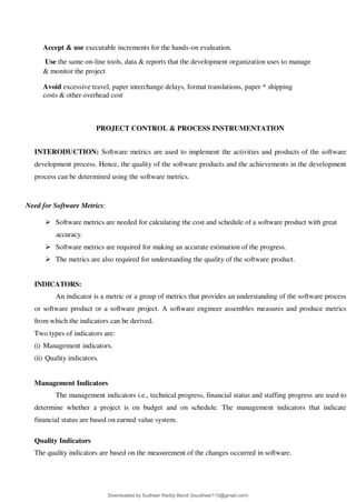 Accept & use executable increments for the hands-on evaluation.
Use the same on-line tools, data & reports that the development organization uses to manage
& monitor the project
Avoid excessive travel, paper interchange delays, format translations, paper * shipping
costs & other overhead cost
PROJECT CONTROL & PROCESS INSTRUMENTATION
INTERODUCTION: Software metrics are used to implement the activities and products of the software
development process. Hence, the quality of the software products and the achievements in the development
process can be determined using the software metrics.
Need for Software Metrics:
 Software metrics are needed for calculating the cost and schedule of a software product with great
accuracy.
 Software metrics are required for making an accurate estimation of the progress.
 The metrics are also required for understanding the quality of the software product.
INDICATORS:
An indicator is a metric or a group of metrics that provides an understanding of the software process
or software product or a software project. A software engineer assembles measures and produce metrics
from which the indicators can be derived.
Two types of indicators are:
(i) Management indicators.
(ii) Quality indicators.
Management Indicators
The management indicators i.e., technical progress, financial status and staffing progress are used to
determine whether a project is on budget and on schedule. The management indicators that indicate
financial status are based on earned value system.
Quality Indicators
The quality indicators are based on the measurement of the changes occurred in software.
Downloaded by Sudheer Reddy Bandi (bsudheer115@gmail.com)
lOMoARcPSD|9267507
 