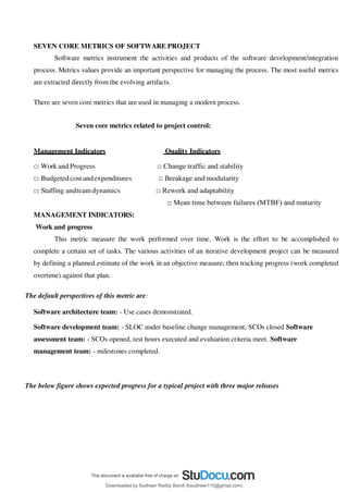 SEVEN CORE METRICS OF SOFTWARE PROJECT
Software metrics instrument the activities and products of the software development/integration
process. Metrics values provide an important perspective for managing the process. The most useful metrics
are extracted directly from the evolving artifacts.
There are seven core metrics that are used in managing a modern process.
Seven core metrics related to project control:
Management Indicators Quality Indicators
□ Work and Progress □ Change traffic and stability
□ Budgetedcost andexpenditures □ Breakage and modularity
□ Staffing andteamdynamics □ Rework and adaptability
□ Mean time between failures (MTBF) and maturity
MANAGEMENT INDICATORS:
Work and progress
This metric measure the work performed over time. Work is the effort to be accomplished to
complete a certain set of tasks. The various activities of an iterative development project can be measured
by defining a planned estimate of the work in an objective measure, then tracking progress (work completed
overtime) against that plan.
The default perspectives of this metric are:
Software architecture team: - Use cases demonstrated.
Software development team: - SLOC under baseline change management, SCOs closed Software
assessment team: - SCOs opened, test hours executed and evaluation criteria meet. Software
management team: - milestones completed.
The below figure shows expected progress for a typical project with three major releases
Downloaded by Sudheer Reddy Bandi (bsudheer115@gmail.com)
lOMoARcPSD|9267507
 