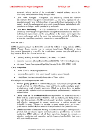 Software Process and Project Management IV YEAR/II SEM MRCET
approved, tailored version of the organization's standard software process for
developing,testing and maintaining the application.
 Level Four: Managed - Management can effectively control the software
development effort using precise measurements. At this level, organization set a
quantitative quality goal for both software process and software maintenance. At this
maturity level, the performance of processes is controlled using statistical and other
quantitative techniques, and is quantitatively predictable.
 Level Five: Optimizing - The Key characteristic of this level is focusing on
continually improving process performance through both incremental and innovative
technological improvements. At this level, changes to the process are to improve the
process performance and at the same time maintaining statistical probability to
achieve the established quantitative process-improvement objectives.
What is CMMI ?
CMM Integration project was formed to sort out the problem of using multiple CMMs.
CMMI Product Team's mission was to combine three Source Models into a single
improvement framework to be used by the organizations pursuing enterprise-wide process
improvement. These three Source Models are :
 Capability Maturity Model for Software (SW-CMM) - v2.0 Draft C
 Electronic Industries Alliance Interim Standard (EIA/IS) - 731 Systems Engineering
 Integrated Product Development Capability Maturity Model (IPD-CMM) v0.98
CMM Integration:
 - builds an initial set of integrated models.
 - improves best practices from source models based on lessons learned.
 - establishes a framework to enable integration of future models.
Following are obvious objectives of CMMI:
 Produce quality products or services: The process-improvement concept in CMMI
models evolved out of the Deming, Juran, and Crosby quality paradigm: Quality
products are a result of quality processes. CMMI has a strong focus on quality-
related activities including requirements management, quality assurance, verification,
and validation.
 Create value for the stockholders: Mature organizations are more likely to make
better cost and revenue estimates than those with less maturity, and then perform in
line with those estimates. CMMI supports quality products, predictable schedules,
and effective measurement to support management in making accurate and
defensible forecasts. This process maturity can guard against project performance
problems that could weaken the value of the organization in the eyes of investors.
 Enhance customer satisfaction: Meeting cost and schedule targets with high-quality
products that are validated against customer needs is a good formula for customer
satisfaction. CMMI addresses all of these ingredients through its emphasis on
planning, monitoring, and measuring, and the improved predictability that comes
with more capable processes.
Downloaded by Sudheer Reddy Bandi (bsudheer115@gmail.com)
lOMoARcPSD|9267507
 