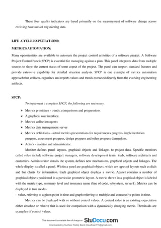 These four quality indicators are based primarily on the measurement of software change across
evolving baselines of engineering data.
LIFE -CYCLE EXPECTATIONS:
METRICS AUTOMATION:
Many opportunities are available to automate the project control activities of a software project. A Software
Project Control Panel (SPCP) is essential for managing against a plan. This panel integrates data from multiple
sources to show the current status of some aspect of the project. The panel can support standard features and
provide extensive capability for detailed situation analysis. SPCP is one example of metrics automation
approach that collects, organizes and reports values and trends extracted directly from the evolving engineering
artifacts.
SPCP:
To implement a complete SPCP, the following are necessary.
 Metrics primitives - trends, comparisons and progressions
 A graphical user interface.
 Metrics collection agents
 Metrics data management server
 Metrics definitions - actual metrics presentations for requirements progress, implementation
progress, assessment progress, design progress and other progress dimensions.
 Actors - monitor and administrator.
Monitor defines panel layouts, graphical objects and linkages to project data. Specific monitors
called roles include software project managers, software development team leads, software architects and
customers. Administrator installs the system, defines new mechanisms, graphical objects and linkages. The
whole display is called a panel. Within a panel are graphical objects, which are types of layouts such as dials
and bar charts for information. Each graphical object displays a metric. Apanel contains a number of
graphical objects positioned in a particular geometric layout. A metric shown in a graphical object is labeled
with the metric type, summary level and insurance name (line of code, subsystem, server1). Metrics can be
displayed in two modes
3 value, referring to a given point in time and graph referring to multiple and consecutive points in time.
Metrics can be displayed with or without control values. A control value is an existing expectation
either absolute or relative that is used for comparison with a dynamically changing metric. Thresholds are
examples of control values.
Downloaded by Sudheer Reddy Bandi (bsudheer115@gmail.com)
lOMoARcPSD|9267507
 