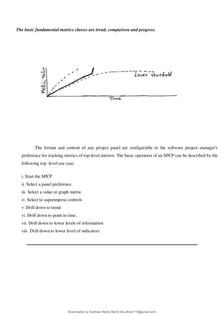 The basic fundamental metrics classes are trend, comparison and progress.
The format and content of any project panel are configurable to the software project manager's
preference for tracking metrics of top-level interest. The basic operation of an SPCP can be described by the
following top -level use case.
i. Start the SPCP
ii. Select a panel preference
iii. Select a value or graph metric
iv. Select to superimpose controls
v. Drill down to trend
vi. Drill down to point in time.
vii. Drill down to lower levels of information
viii. Drill down to lower level of indicators.
Downloaded by Sudheer Reddy Bandi (bsudheer115@gmail.com)
lOMoARcPSD|9267507
 
