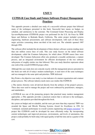 UNIT V
CCPDS-R Case Study and Future Software Project Management
Practices
This appendix presents a detailed case study of a successful software project that followed
many of the techniques presented in this book. Successful here means on budget, on
schedule, and satisfactory to the customer. The Command Center Processing and Display
Sys-tem-Replacement (CCPDS-R) project was performed for the U.S. Air Force by TRW
Space and Defense in Redondo Beach, California. The entire project included systems
engineering, hardware procurement, and software development, with each of these three
major activities consuming about one-third of the total cost. The schedule spanned 1987
through 1994.
The software effort included the development of three distinct software systems totaling more
than one million source lines of code. This case study focuses on the initial software
development, called the Common Subsystem, for which about 355,000 source lines were
developed. The Common Subsystem effort also produced a reusable architecture, a mature
process, and an integrated environment for efficient development of the two software
subsystems of roughly similar size that followed. This case study therefore represents about
one-sixth of the overall CCPDS-R project effort.
Although this case study does not coincide exactly with the management process presented in
this book nor with all of today's modern technologies, it used most of the same techniques
and was managed to the same spirit and priorities. TRW delivered
Key Points a An objective case study is a true indicator of a mature organization and a mature
project process. The software industry needs more case studies like CGPDS-R.
a The metrics histories were all derived directly from the artifacts of the project's process.
These data were used to manage the project and were embraced by practitioners, managers,
and stakeholders.
a CCPDS-R was one of the pioneering projects that practiced many modern management
approaches. a This appendix provides a practical context that is relevant to the techniques,
disciplines, and opinions provided throughout this book.
the system on budget and on schedule, and the users got more than they expected. TRW was
awarded the Space and Missile Warning Systems Award for Excellence in 1991 for
"continued, sustained performance in overall systems engineering and project execution." A
project like CCPDS-R could be developed far more efficiently today. By incorporating
current technologies and improved processes, environments, and levels of automation, this
project could probably be built today with equal quality in half the time and at a quarter of the
cost.
Downloaded by Sudheer Reddy Bandi (bsudheer115@gmail.com)
lOMoARcPSD|9267507
 