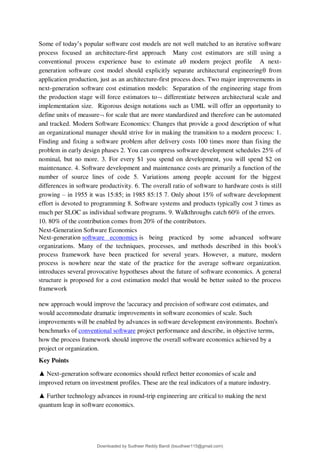 Some of today9s popular software cost models are not well matched to an iterative software
process focused an architecture-first approach Many cost estimators are still using a
conventional process experience base to estimate a modern project profile A next-
generation software cost model should explicitly separate architectural engineering from
application production, just as an architecture-first process does. Two major improvements in
next-generation software cost estimation models: Separation of the engineering stage from
the production stage will force estimators to differentiate between architectural scale and
implementation size. Rigorous design notations such as UML will offer an opportunity to
define units of measure for scale that are more standardized and therefore can be automated
and tracked. Modern Software Economics: Changes that provide a good description of what
an organizational manager should strive for in making the transition to a modern process: 1.
Finding and fixing a software problem after delivery costs 100 times more than fixing the
problem in early design phases 2. You can compress software development schedules 25% of
nominal, but no more. 3. For every $1 you spend on development, you will spend $2 on
maintenance. 4. Software development and maintenance costs are primarily a function of the
number of source lines of code 5. Variations among people account for the biggest
differences in software productivity. 6. The overall ratio of software to hardware costs is still
growing 3 in 1955 it was 15:85; in 1985 85:15 7. Only about 15% of software development
effort is devoted to programming 8. Software systems and products typically cost 3 times as
much per SLOC as individual software programs. 9. Walkthroughs catch 60% of the errors.
10. 80% of the contribution comes from 20% of the contributors.
Next-Generation Software Economics
Next-generation software economics is being practiced by some advanced software
organizations. Many of the techniques, processes, and methods described in this book's
process framework have been practiced for several years. However, a mature, modern
process is nowhere near the state of the practice for the average software organization.
introduces several provocative hypotheses about the future of software economics. A general
structure is proposed for a cost estimation model that would be better suited to the process
framework
new approach would improve the !accuracy and precision of software cost estimates, and
would accommodate dramatic improvements in software economies of scale. Such
improvements will be enabled by advances in software development environments. Boehm's
benchmarks of conventional software project performance and describe, in objective terms,
how the process framework should improve the overall software economics achieved by a
project or organization.
Key Points
▲ Next-generation software economics should reflect better economies of scale and
improved return on investment profiles. These are the real indicators of a mature industry.
▲ Further technology advances in round-trip engineering are critical to making the next
quantum leap in software economics.
Downloaded by Sudheer Reddy Bandi (bsudheer115@gmail.com)
lOMoARcPSD|9267507
 