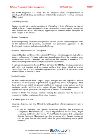 Software Process and Project Management IV YEAR/II SEM MRCET
The CMM Integration is a model that has integrated several disciplines/bodies of
knowledge. Currently there are four bodies of knowledge available to you when selecting a
CMMI model.
Systems Engineering
Systems engineering covers the development of complete systems, which may or may not
include software. Systems engineers focus on transforming customer needs, expectations,
and constraints into product solutions and supporting these product solutions throughout the
entire lifecycle of the product.
Software Engineering
Software engineering covers the development of software systems. Software engineers focus
on the application of systematic, disciplined, and quantifiable approaches to the
development, operation, and maintenance of software.
Integrated Product and Process Development
Integrated Product and Process Development (IPPD) is a systematic approach that achieves
a timely collaboration of relevant stakeholders throughout the life of the product to better
satisfy customer needs, expectations, and requirements. The processes to support an IPPD
approach are integrated with the other processes in the organization.
If a project or organization chooses IPPD, it performs the IPPD best practices concurrently
with other best practices used to produce products (e.g., those related to systems
engineering). That is, if an organization or project wishes to use IPPD, it must select one or
more disciplines in addition to IPPD.
Supplier Sourcing
As work efforts become more complex, project managers may use suppliers to perform
functions or add modifications to products that are specifically needed by the project. When
those activities are critical, the project benefits from enhanced source analysis and from
monitoring supplier activities before product delivery. Under these circumstances, the
supplier sourcing discipline covers the acquisition of products from suppliers.
Similar to IPPD best practices, supplier sourcing best practices must be selected in
conjunction with best practices used to produce products.
CMMI Discipline Selection
Selecting a discipline may be a difficult step and depends on what an organization wants to
improve.
 If you are improving your systems engineering processes, like Configuration
Management, Measurement and Analysis, Organizational Process Focus, Project
Monitoring and Control, Process and Product Quality Assurance, Risk Management,
Supplier Agreement Management etc., then you should select Systems engineering
(SE) discipline. The discipline amplifications for systems engineering receive special
emphasis.
Downloaded by Sudheer Reddy Bandi (bsudheer115@gmail.com)
lOMoARcPSD|9267507
 