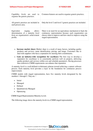Software Process and Project Management IV YEAR/II SEM MRCET
Capability levels are used to
organize the generic practices.
Common features are used to organize generic practices.
All generic practices are included in
each process area.
Only the level 2 and level 3 generic practices are included.
Equivalent staging allows
determination of a maturity level
from an organization's achievement
profile.
There is no need for an equivalence mechanism to back the
continuous representation because each organization can
choose what to improve and how much to improve using the
staged representation.
 Increase market share: Market share is a result of many factors, including quality
products and services, name identification, pricing, and image. Customers like to
deal with suppliers who have a reputation for meeting their commitments.
 Gain an industry-wide recognition for excellence: The best way to develop a
reputation for excellence is to consistently perform well on projects, delivering
quality products and services within cost and schedule parameters. Having processes
that conform to CMMI requirements can enhance that reputation.
A maturity level is a well-defined evolutionary plateau toward achieving a mature software
process. Each maturity level provides a layer in the foundation for continuous process
improvement.
CMMI models with staged representation, have five maturity levels designated by the
numbers 1 through 5. They are −
 Initial
 Managed
 Defined
 Quantitatively Managed
 Optimizing
CMMI Staged Representation Maturity Levels
The following image shows the maturity levels in a CMMI staged representation.
Downloaded by Sudheer Reddy Bandi (bsudheer115@gmail.com)
lOMoARcPSD|9267507
 